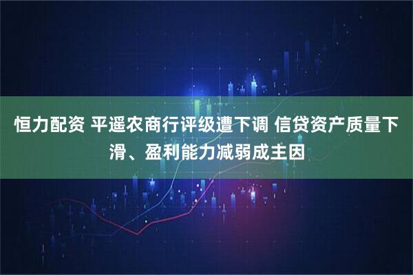 恒力配资 平遥农商行评级遭下调 信贷资产质量下滑、盈利能力减弱成主因