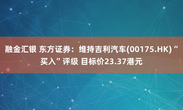 融金汇银 东方证券：维持吉利汽车(00175.HK)“买入”评级 目标价23.37港元