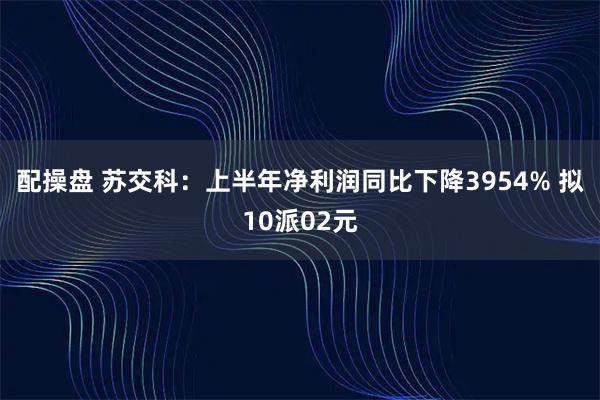 配操盘 苏交科：上半年净利润同比下降3954% 拟10派02元