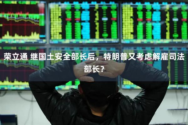 荣立通 继国土安全部长后，特朗普又考虑解雇司法部长？