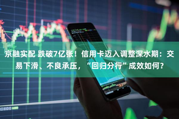京融实配 跌破7亿张！信用卡迈入调整深水期：交易下滑、不良承压，“回归分行”成效如何？