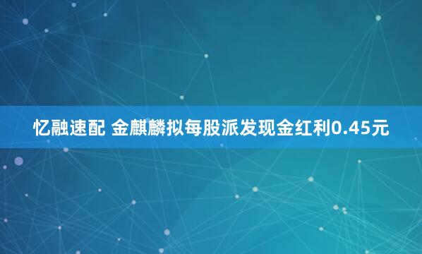 忆融速配 金麒麟拟每股派发现金红利0.45元