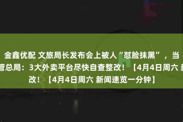 金鑫优配 文旅局长发布会上被人“怼脸抹黑” ，当地回应 | 市场监管总局：3大外卖平台尽快自查整改！【4月4日周六 新闻速览一分钟】
