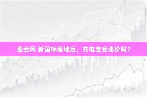 股合网 新国标落地后，充电宝会涨价吗？