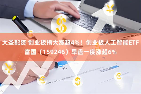 大圣配资 创业板指大涨超4%！创业板人工智能ETF富国（159246）早盘一度涨超6%