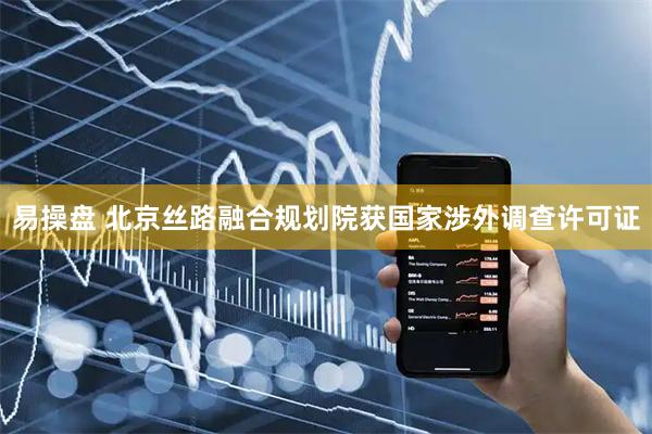 易操盘 北京丝路融合规划院获国家涉外调查许可证